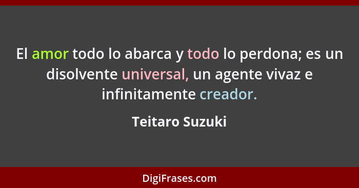 El amor todo lo abarca y todo lo perdona; es un disolvente universal, un agente vivaz e infinitamente creador.... - Teitaro Suzuki