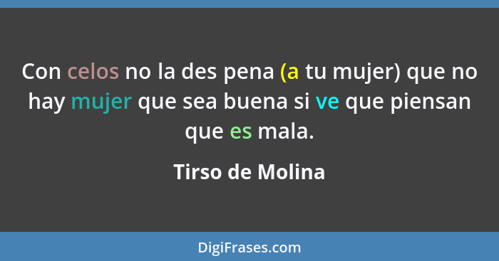 Con celos no la des pena (a tu mujer) que no hay mujer que sea buena si ve que piensan que es mala.... - Tirso de Molina