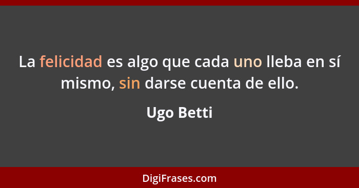 La felicidad es algo que cada uno lleba en sí mismo, sin darse cuenta de ello.... - Ugo Betti