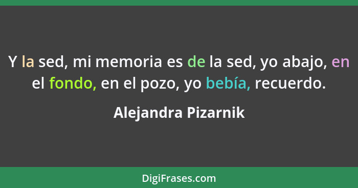 Y la sed, mi memoria es de la sed, yo abajo, en el fondo, en el pozo, yo bebía, recuerdo.... - Alejandra Pizarnik