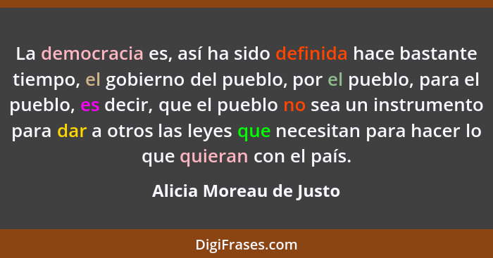 La democracia es, así ha sido definida hace bastante tiempo, el gobierno del pueblo, por el pueblo, para el pueblo, es decir,... - Alicia Moreau de Justo