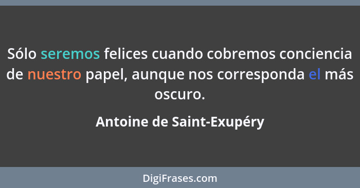 Sólo seremos felices cuando cobremos conciencia de nuestro papel, aunque nos corresponda el más oscuro.... - Antoine de Saint-Exupéry