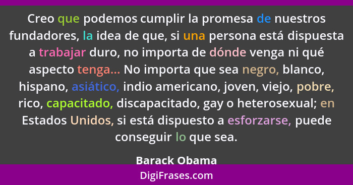 Creo que podemos cumplir la promesa de nuestros fundadores, la idea de que, si una persona está dispuesta a trabajar duro, no importa d... - Barack Obama