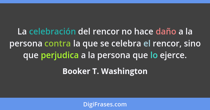 La celebración del rencor no hace daño a la persona contra la que se celebra el rencor, sino que perjudica a la persona que lo... - Booker T. Washington