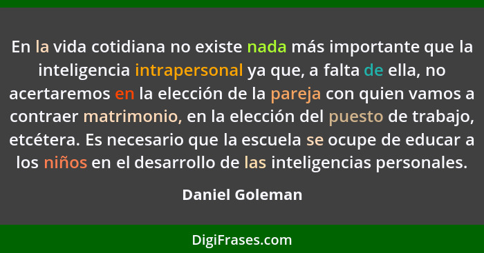 En la vida cotidiana no existe nada más importante que la inteligencia intrapersonal ya que, a falta de ella, no acertaremos en la el... - Daniel Goleman