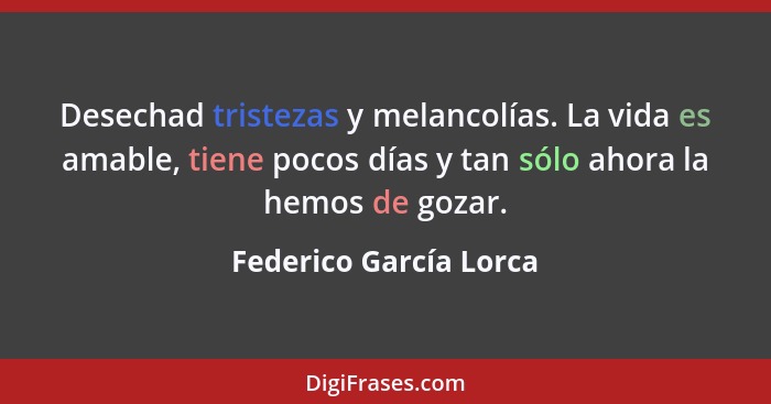 Desechad tristezas y melancolías. La vida es amable, tiene pocos días y tan sólo ahora la hemos de gozar.... - Federico García Lorca