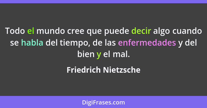 Todo el mundo cree que puede decir algo cuando se habla del tiempo, de las enfermedades y del bien y el mal.... - Friedrich Nietzsche