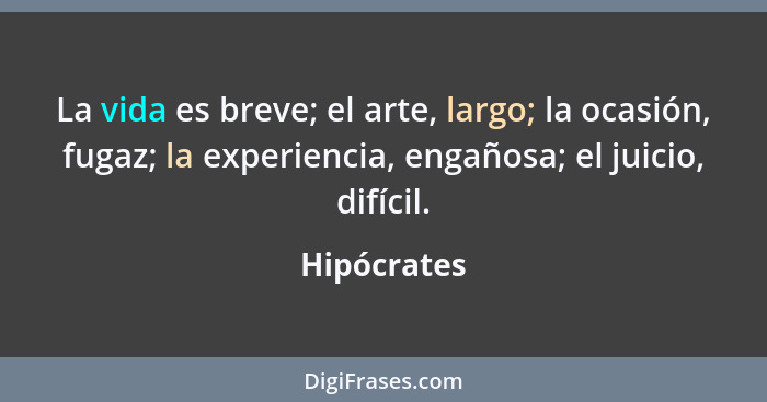 La vida es breve; el arte, largo; la ocasión, fugaz; la experiencia, engañosa; el juicio, difícil.... - Hipócrates