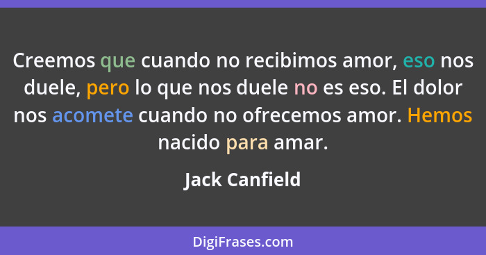 Creemos que cuando no recibimos amor, eso nos duele, pero lo que nos duele no es eso. El dolor nos acomete cuando no ofrecemos amor. H... - Jack Canfield