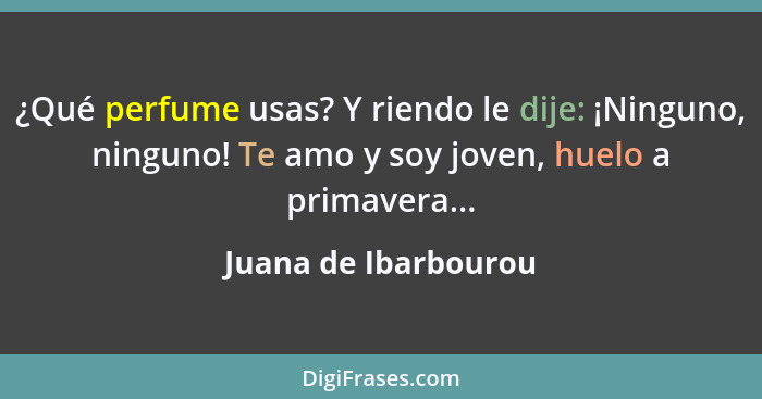 ¿Qué perfume usas? Y riendo le dije: ¡Ninguno, ninguno! Te amo y soy joven, huelo a primavera...... - Juana de Ibarbourou