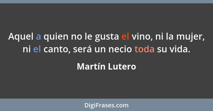 Aquel a quien no le gusta el vino, ni la mujer, ni el canto, será un necio toda su vida.... - Martín Lutero