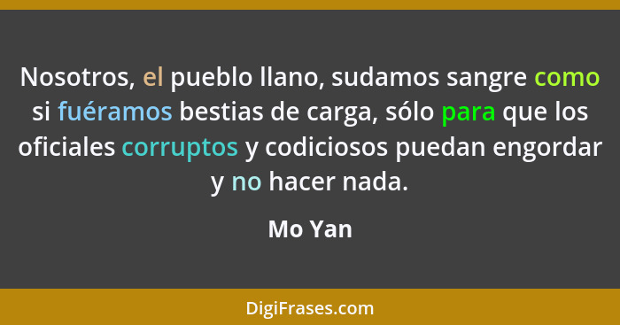 Nosotros, el pueblo llano, sudamos sangre como si fuéramos bestias de carga, sólo para que los oficiales corruptos y codiciosos puedan engord... - Mo Yan