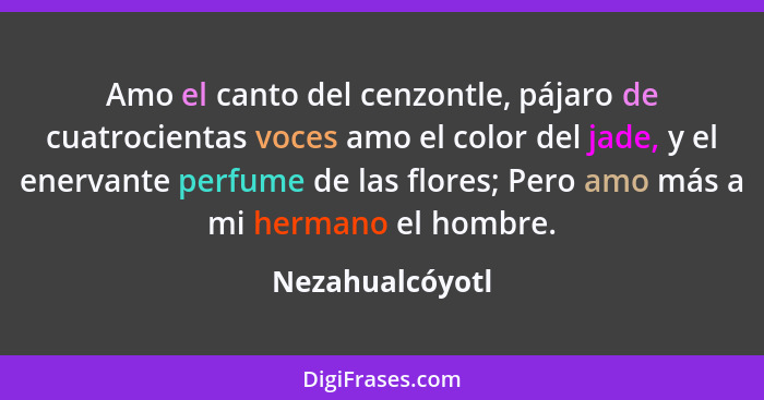 Amo el canto del cenzontle, pájaro de cuatrocientas voces amo el color del jade, y el enervante perfume de las flores; Pero amo más a... - Nezahualcóyotl