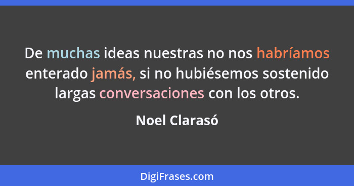 De muchas ideas nuestras no nos habríamos enterado jamás, si no hubiésemos sostenido largas conversaciones con los otros.... - Noel Clarasó