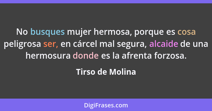 No busques mujer hermosa, porque es cosa peligrosa ser, en cárcel mal segura, alcaide de una hermosura donde es la afrenta forzosa.... - Tirso de Molina