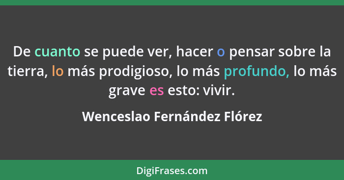 De cuanto se puede ver, hacer o pensar sobre la tierra, lo más prodigioso, lo más profundo, lo más grave es esto: vivir.... - Wenceslao Fernández Flórez