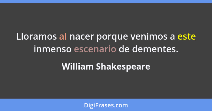 Lloramos al nacer porque venimos a este inmenso escenario de dementes.... - William Shakespeare