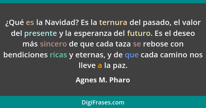 ¿Qué es la Navidad? Es la ternura del pasado, el valor del presente y la esperanza del futuro. Es el deseo más sincero de que cada ta... - Agnes M. Pharo