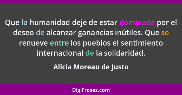 Que la humanidad deje de estar dominada por el deseo de alcanzar ganancias inútiles. Que se renueve entre los pueblos el sent... - Alicia Moreau de Justo