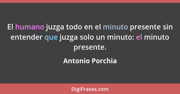 El humano juzga todo en el minuto presente sin entender que juzga solo un minuto: el minuto presente.... - Antonio Porchia