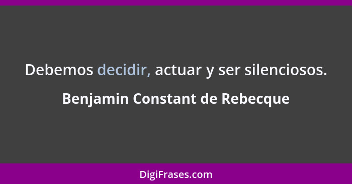 Debemos decidir, actuar y ser silenciosos.... - Benjamin Constant de Rebecque