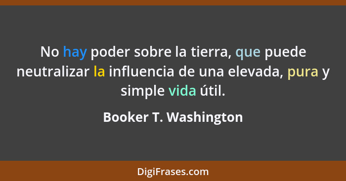 No hay poder sobre la tierra, que puede neutralizar la influencia de una elevada, pura y simple vida útil.... - Booker T. Washington