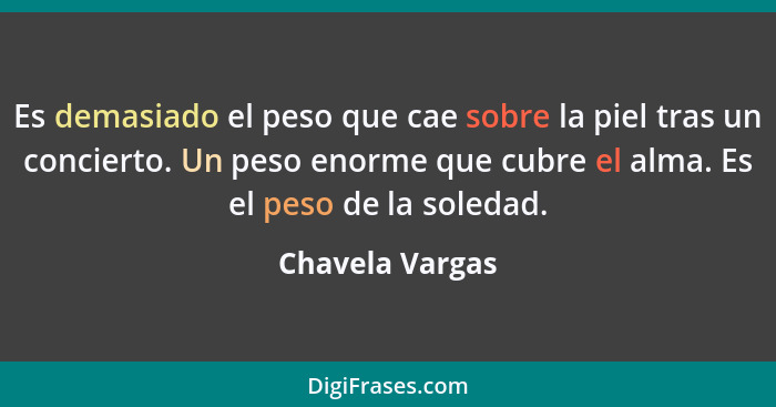 Es demasiado el peso que cae sobre la piel tras un concierto. Un peso enorme que cubre el alma. Es el peso de la soledad.... - Chavela Vargas