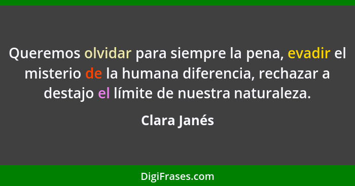 Queremos olvidar para siempre la pena, evadir el misterio de la humana diferencia, rechazar a destajo el límite de nuestra naturaleza.... - Clara Janés