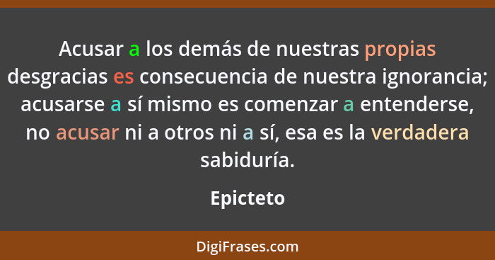 Acusar a los demás de nuestras propias desgracias es consecuencia de nuestra ignorancia; acusarse a sí mismo es comenzar a entenderse, no a... - Epicteto