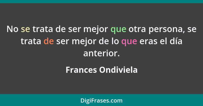 No se trata de ser mejor que otra persona, se trata de ser mejor de lo que eras el día anterior.... - Frances Ondiviela