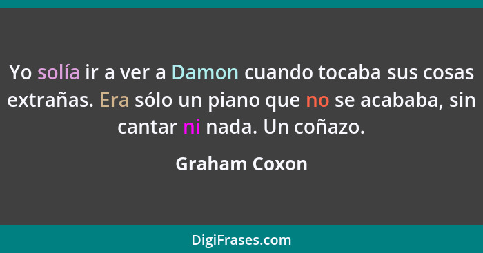 Yo solía ir a ver a Damon cuando tocaba sus cosas extrañas. Era sólo un piano que no se acababa, sin cantar ni nada. Un coñazo.... - Graham Coxon