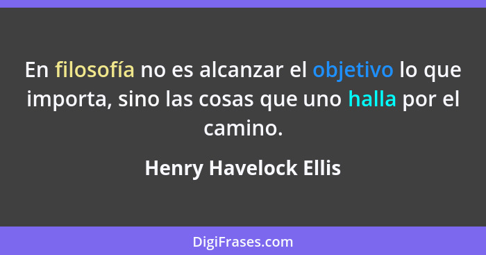 En filosofía no es alcanzar el objetivo lo que importa, sino las cosas que uno halla por el camino.... - Henry Havelock Ellis