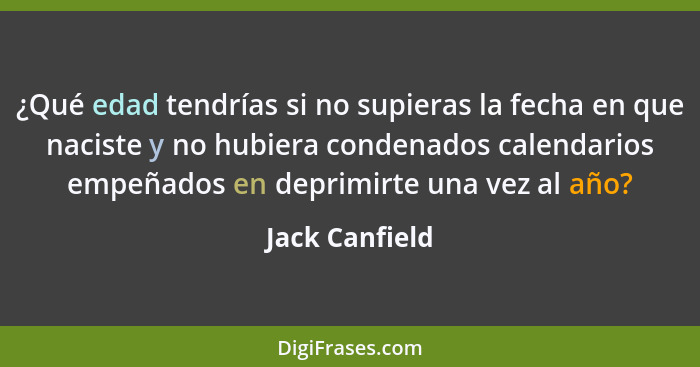 ¿Qué edad tendrías si no supieras la fecha en que naciste y no hubiera condenados calendarios empeñados en deprimirte una vez al año?... - Jack Canfield