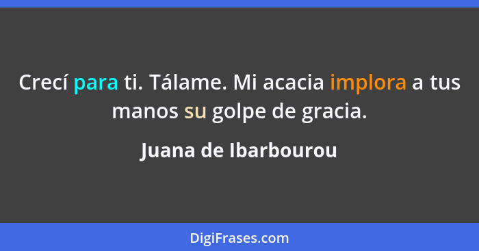 Crecí para ti. Tálame. Mi acacia implora a tus manos su golpe de gracia.... - Juana de Ibarbourou