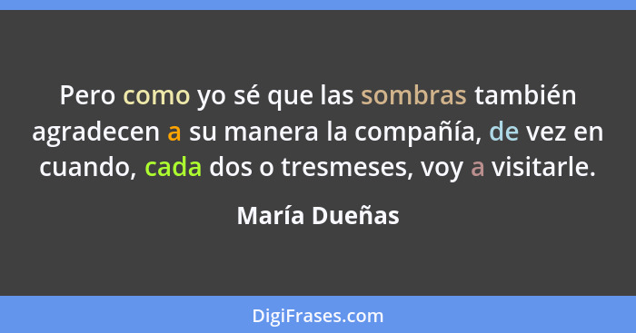 Pero como yo sé que las sombras también agradecen a su manera la compañía, de vez en cuando, cada dos o tresmeses, voy a visitarle.... - María Dueñas