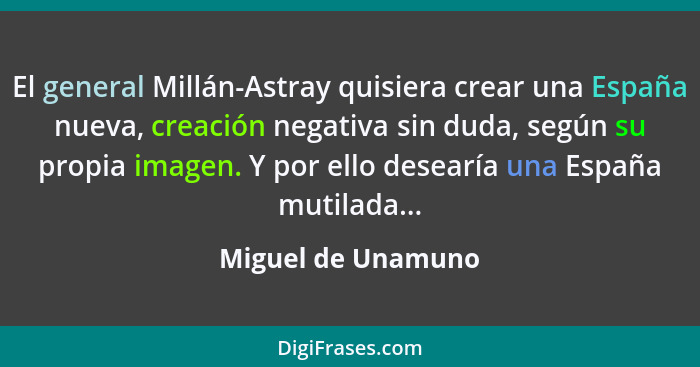 El general Millán-Astray quisiera crear una España nueva, creación negativa sin duda, según su propia imagen. Y por ello desearía... - Miguel de Unamuno