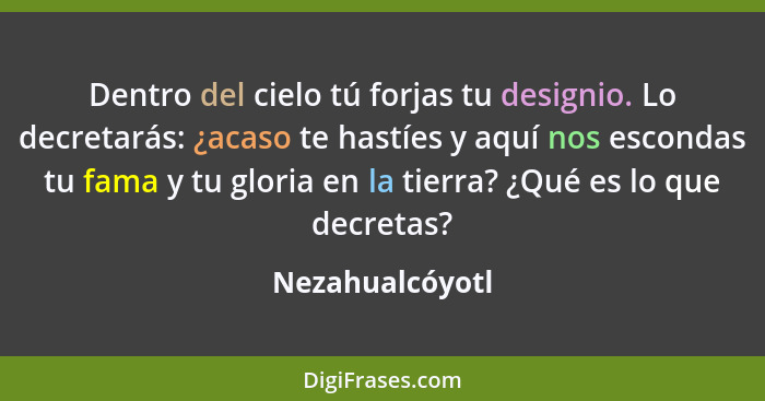 Dentro del cielo tú forjas tu designio. Lo decretarás: ¿acaso te hastíes y aquí nos escondas tu fama y tu gloria en la tierra? ¿Qué e... - Nezahualcóyotl