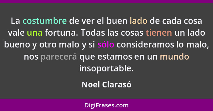 La costumbre de ver el buen lado de cada cosa vale una fortuna. Todas las cosas tienen un lado bueno y otro malo y si sólo consideramos... - Noel Clarasó