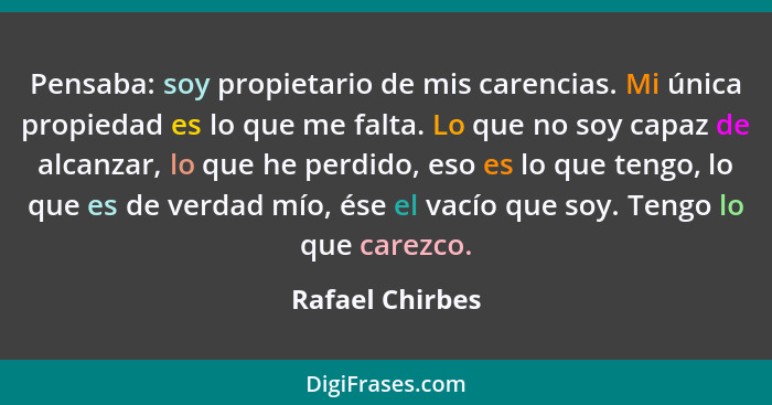 Pensaba: soy propietario de mis carencias. Mi única propiedad es lo que me falta. Lo que no soy capaz de alcanzar, lo que he perdido,... - Rafael Chirbes