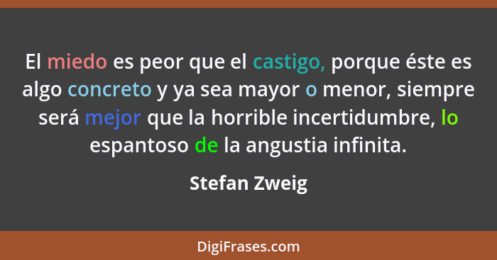 El miedo es peor que el castigo, porque éste es algo concreto y ya sea mayor o menor, siempre será mejor que la horrible incertidumbre,... - Stefan Zweig