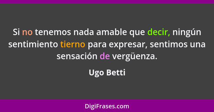 Si no tenemos nada amable que decir, ningún sentimiento tierno para expresar, sentimos una sensación de vergüenza.... - Ugo Betti