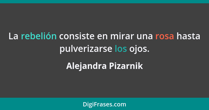 La rebelión consiste en mirar una rosa hasta pulverizarse los ojos.... - Alejandra Pizarnik