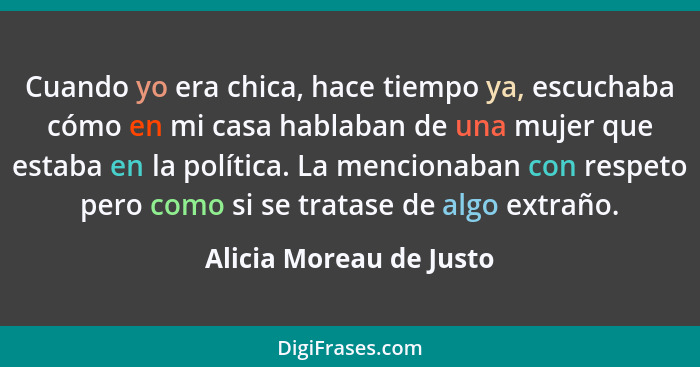 Cuando yo era chica, hace tiempo ya, escuchaba cómo en mi casa hablaban de una mujer que estaba en la política. La mencionaba... - Alicia Moreau de Justo