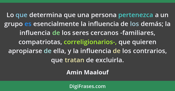 Lo que determina que una persona pertenezca a un grupo es esencialmente la influencia de los demás; la influencia de los seres cercanos... - Amin Maalouf