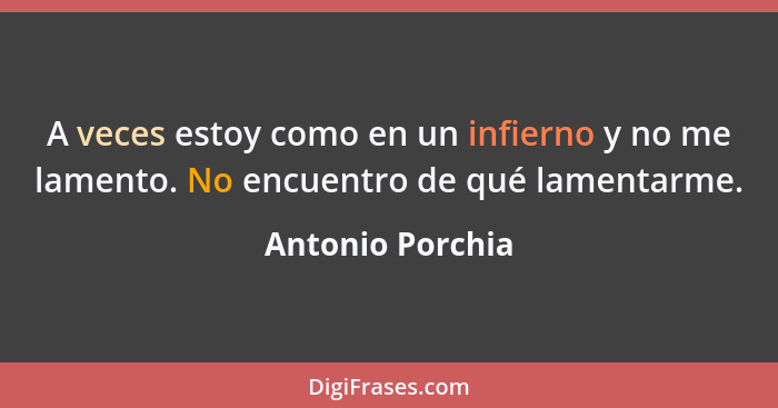 A veces estoy como en un infierno y no me lamento. No encuentro de qué lamentarme.... - Antonio Porchia