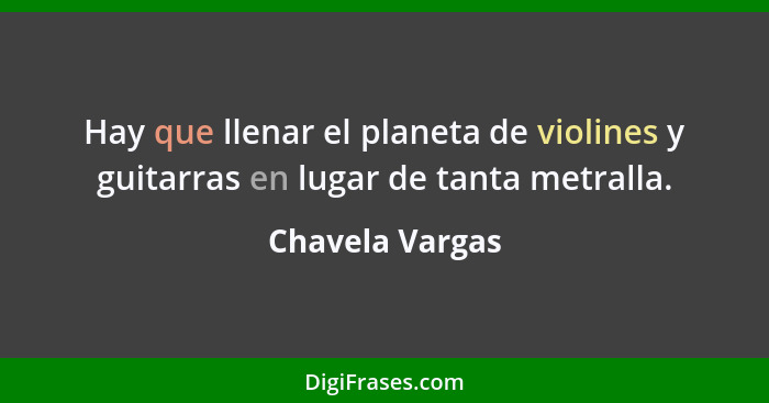 Hay que llenar el planeta de violines y guitarras en lugar de tanta metralla.... - Chavela Vargas
