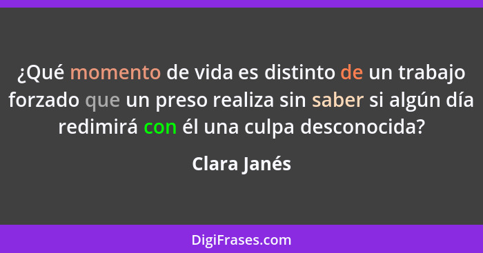 ¿Qué momento de vida es distinto de un trabajo forzado que un preso realiza sin saber si algún día redimirá con él una culpa desconocida... - Clara Janés