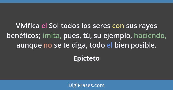 Vivifica el Sol todos los seres con sus rayos benéficos; imita, pues, tú, su ejemplo, haciendo, aunque no se te diga, todo el bien posible.... - Epicteto