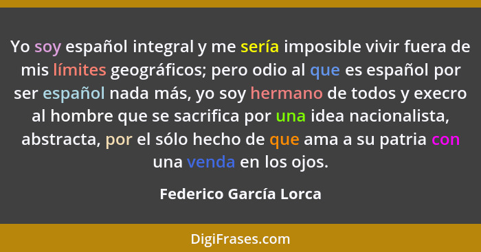 Yo soy español integral y me sería imposible vivir fuera de mis límites geográficos; pero odio al que es español por ser españ... - Federico García Lorca