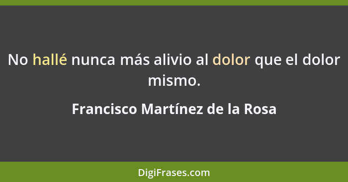 No hallé nunca más alivio al dolor que el dolor mismo.... - Francisco Martínez de la Rosa